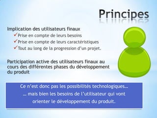 Implication des utilisateurs finaux
   Prise en compte de leurs besoins
   Prise en compte de leurs caractéristiques
   Tout au long de la progression d’un projet.

Participation active des utilisateurs finaux au
cours des différentes phases du développement
du produit

      Ce n’est donc pas les possibilités technologiques…
       … mais bien les besoins de l’utilisateur qui vont
            orienter le développement du produit.
 