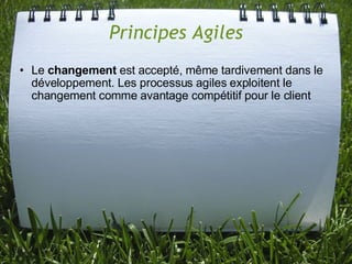Principes Agiles
• Le changement est accepté, même tardivement dans le
  développement. Les processus agiles exploitent le
  changement comme avantage compétitif pour le client
 