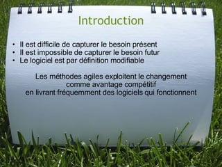 Introduction
• Il est difficile de capturer le besoin présent
• Il est impossible de capturer le besoin futur
• Le logiciel est par définition modifiable

       Les méthodes agiles exploitent le changement
                  comme avantage compétitif
    en livrant fréquemment des logiciels qui fonctionnent
 
