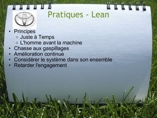 Pratiques - Lean
• Principes
   o Juste à Temps
   o L'homme avant la machine
• Chasse aux gaspillages
• Amélioration continue
• Considérer le système dans son ensemble
• Retarder l'engagement
 