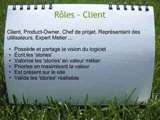 Rôles - Client
Client, Product-Owner, Chef de projet, Représentant des
utilisateurs, Expert Metier ...

•   Possède et partage la vision du logiciel
•   Écrit les 'stories'
•   Valorise les 'stories' en valeur métier
•   Priorise en maximisant la valeur
•   Est présent sur le site
•   Valide les 'stories' réalisées
 