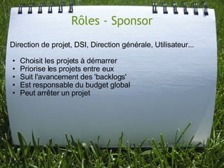 Rôles - Sponsor
Direction de projet, DSI, Direction générale, Utilisateur...

•   Choisit les projets à démarrer
•   Priorise les projets entre eux
•   Suit l'avancement des 'backlogs'
•   Est responsable du budget global
•   Peut arrêter un projet
 