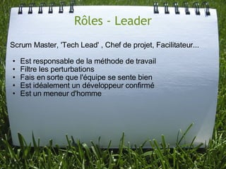 Rôles - Leader
Scrum Master, 'Tech Lead' , Chef de projet, Facilitateur...

•   Est responsable de la méthode de travail
•   Filtre les perturbations
•   Fais en sorte que l'équipe se sente bien
•   Est idéalement un développeur confirmé
•   Est un meneur d'homme
 