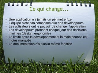 Ce qui change...
• Une application n'a jamais un périmètre fixe
• L'équipe n'est pas composée que des développeurs
• Les utilisateurs ont le pouvoir de changer l'application
• Les développeurs prennent chaque jour des décisions
  minimes (design, ergonomie)
• La limite entre le développement et la maintenance est
  moins marquée
• La documentation n'a plus la même fonction
 