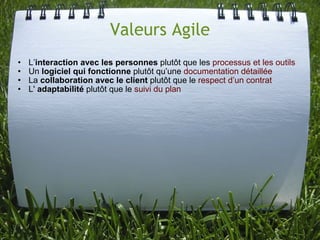 Valeurs Agile
•   L’interaction avec les personnes plutôt que les processus et les outils
•   Un logiciel qui fonctionne plutôt qu’une documentation détaillée
•   La collaboration avec le client plutôt que le respect d’un contrat
•   L' adaptabilité plutôt que le suivi du plan
 