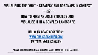 18/10/2019 Craig Cockburn, www.craigcockburn.com @siliconglen
Hello, I’m Craig Cockburn*
www.craigcockburn.com
Twitter: @siliconglen
*Same pronunciation as Alistair, Agile Manifesto co-author.
Visualising the “Why” – Strategy and Roadmaps in context
-- or --
How to form an agile strategy and
visualise it in a complex landscape
 