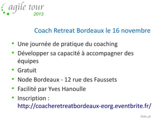 Coach Retreat Bordeaux le 16 novembre

• Une journée de pratique du coaching
• Développer sa capacité à accompagner des
•
•
•
•

équipes
Gratuit
Node Bordeaux - 12 rue des Faussets
Facilité par Yves Hanoulle
Inscription :
http://coacheretreatbordeaux-eorg.eventbrite.fr/
Slide 48

 