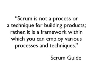 “Scrum is not a process or
a technique for building products;
  rather, it is a framework within
  which you can employ various
    processes and techniques.”

                  Scrum Guide
 