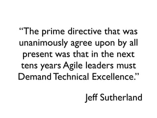 “The prime directive that was
unanimously agree upon by all
 present was that in the next
tens years Agile leaders must
Demand Technical Excellence.”

                Jeff Sutherland
 