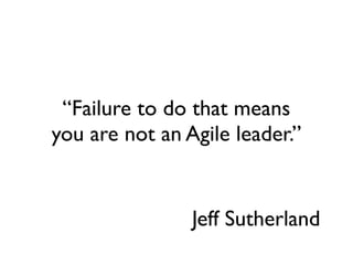 “Failure to do that means
you are not an Agile leader.”


                Jeff Sutherland
 