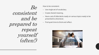 Be
consistent
and be
prepared to
repeat
yourself
(often!)
How to be consistent:
– Use single set of vocabulary.
– Create shared meaning.
– Have a set of slide decks ready on various topics ready to be
presented to whomever.
– Find quiet time to think and reflect.
 