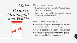 Make
Progress
Meaningful
and Visible
How to make it visible:
• Go physical when possible. Physical task
boards, co-location.
• Celebrate progress! Release parties, demo
ice cream, team lunches.
How to make it meaningful:
• Celebrate progress. Have release parties,
demo ice cream, team lunches, drinks.
• Have execs praise the team (if deserved).
• Address team failures within the group
but personal failures in private.
 