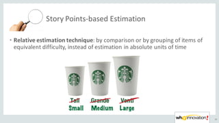 Story	Points-based	Estimation
36
• Relative	estimation	technique:	by	comparison	or	by	grouping	of	items	of	
equivalent	difficulty,	instead	of	estimation	in	absolute	units	of	time
 