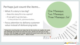 Perhaps	just	count	the	items…
• What	if	a	story	is	too	big?
– Does	this	story	fit	in	to	a	sprint?
– If	not	split	it	up	into	two…
• If	they	still	don’t	fit,	split	them	further…
• Focus	attention	to	delivery	customer	
value	instead	of	delieverying	tasks
39
 
