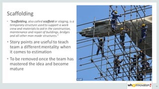 Scaffolding
40
• “Scaffolding,	also	called scaffold or	staging,	is	a	
temporary	structure	used	to	support	a	work	
crew	and	materials	to	aid	in	the	construction,	
maintenance	and	repair	of	buildings,	bridges	
and	all	other	man	made	structures.“
• Story	points	are	useful	to	teach
team	a	different	mentality	when
it	comes	to	estimation
• To	be	removed	once	the	team	has
mastered	the	idea	and	become	
mature
 