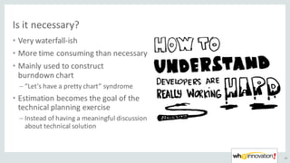 Is	it	necessary?
• Very	waterfall-ish
• More	time	consuming	than	necessary
• Mainly	used	to	construct	
burndown chart
– “Let’s	have	a	pretty	chart”	syndrome
• Estimation	becomes	the	goal	of	the	
technical	planning	exercise
– Instead	of	having	a	meaningful	discussion	
about	technical	solution
43
 