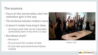 The	essence	
• Focus	on	the	conversation,	don’t	let	
estimation	gets	in	the	way
• The	technical	solution	matters	more
• It	doesn’t	matter	how	long	it	takes
– As	long	as	each	task	can	be	reasonably	
achieved	by	team	in	less	then	1-2	days
• Burndown chart?	
– Remove	it
– Or	just	count	the	number	of	tasks
– Or	just	track	points/stories	burndown
instead
45
Happier	Team
 