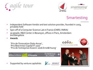Smartesting Independent Software Vendor and  test solution provider,  founded in 2003, privately hold Spin-off of a Computer Science Lab in France  (CNRS / INRIA) 30 people, R&D Center in Besançon, offices in Paris, Amsterdam and Bangalore  Awards  ‘ Prix de l’Innovation Oséo-Anvar’,  ‘Prix Best Innov Capital IT 2007’ ‘Prix de l’entreprise d’avenir 2006 Ernst&Young’  Supported  by  venture capitalists 