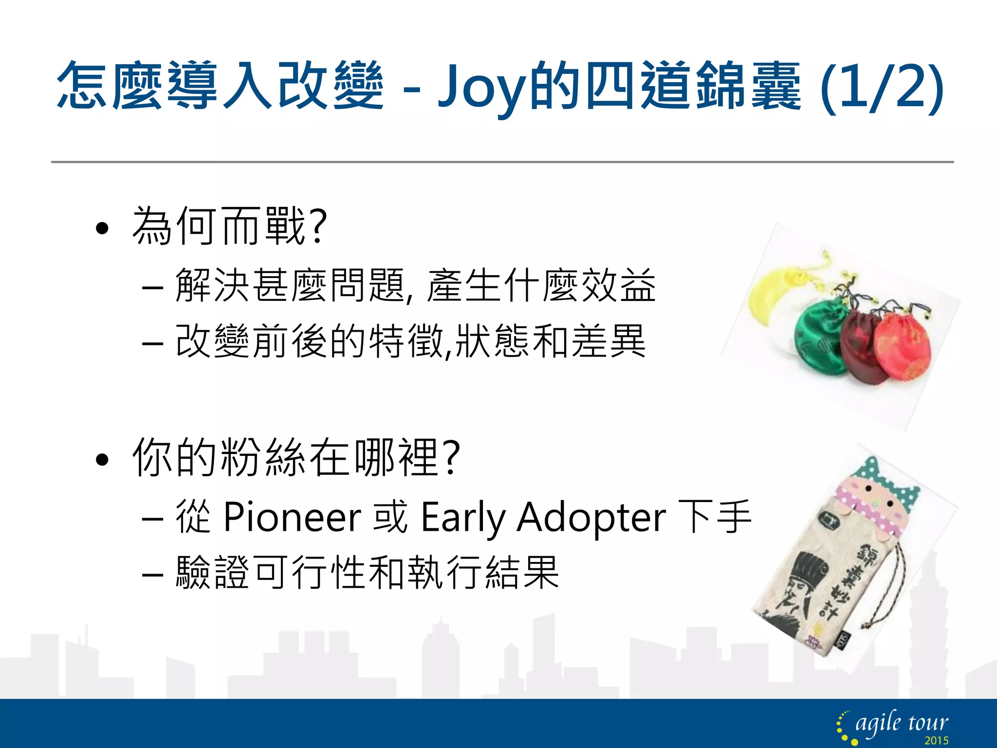 怎麼導入改變 - Joy的四道錦囊 (1/2)
• 為何而戰?
– 解決甚麼問題, 產生什麼效益
– 改變前後的特徵,狀態和差異
• 你的粉絲在哪裡?
– 從 Pioneer 或 Early Adopter 下手
– 驗證可行性和執行結果
 