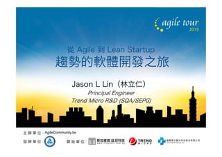 贊 助 單 位：協 辦 單 位：
主 辦 單 位：AgileCommunity.tw
從 Agile 到 Lean Startup
趨勢的軟體開發之旅
Jason L Lin（林立仁）
Principal Engineer
Trend Micro R&D (SQA/SEPG)
 