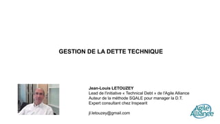 GESTION DE LA DETTE TECHNIQUE
Jean-Louis LETOUZEY
Lead de l'initiative « Technical Debt » de l'Agile Alliance
Auteur de la méthode SQALE pour manager la D.T.
Expert consultant chez Inspearit
jl.letouzey@gmail.com
 