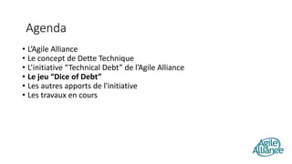 • L’Agile Alliance
• Le concept de Dette Technique
• L’initiative “Technical Debt” de l’Agile Alliance
• Le jeu “Dice of Debt”
• Les autres apports de l'initiative
• Les travaux en cours
Agenda
 