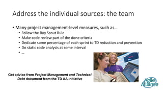 Address the individual sources: the team
• Many project management-level measures, such as…
• Follow the Boy Scout Rule
• Make code review part of the done criteria
• Dedicate some percentage of each sprint to TD reduction and prevention
• Do static code analysis at some interval
• …
28
Get advice from Project Management and Technical
Debt document from the TD AA initiative
 