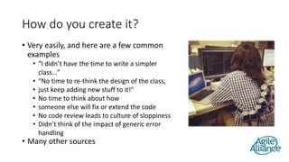 How do you create it?
• Very easily, and here are a few common
examples
• “I didn’t have the time to write a simpler
class…”
• “No time to re-think the design of the class,
• just keep adding new stuff to it!”
• No time to think about how
• someone else will fix or extend the code
• No code review leads to culture of sloppiness
• Didn’t think of the impact of generic error
handling
• Many other sources
9
 