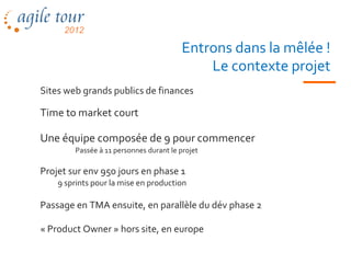 Entrons dans la mêlée !
                                            Le contexte projet
Sites web grands publics de finances

Time to market court

Une équipe composée de 9 pour commencer
        Passée à 11 personnes durant le projet

Projet sur env 950 jours en phase 1
    9 sprints pour la mise en production

Passage en TMA ensuite, en parallèle du dév phase 2

« Product Owner » hors site, en europe
 