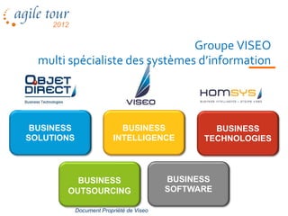 Groupe VISEO
  multi spécialiste des systèmes d’information




 BUSINESS                   BUSINESS              BUSINESS
SOLUTIONS                 INTELLIGENCE          TECHNOLOGIES




         BUSINESS                         BUSINESS
       OUTSOURCING                        SOFTWARE

            Document Propriété de Viseo
 