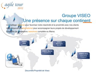 Groupe VISEO
                   Une présence sur chaque continent
Un maillage régional pour favoriser notre réactivité et la proximité avec nos clients
Une présence à l’international pour accompagner leurs projets de développement
Une offre de prestations nearshore complète au Maroc



                  VISEO                                    VISEO
                   USA                                    Allemagne
                 Princeton                                  Munich



                                          VISEO Maroc
                                            Casablanca
                                                                                        VISEO Asia
                                                                                         Hong Kong
                                                                                         Singapour




                      Document Propriété de Viseo
 