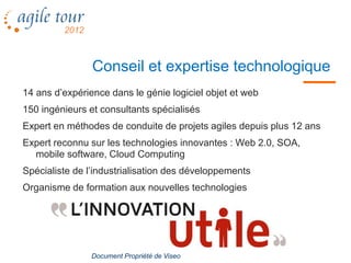 Conseil et expertise technologique
14 ans d’expérience dans le génie logiciel objet et web
150 ingénieurs et consultants spécialisés
Expert en méthodes de conduite de projets agiles depuis plus 12 ans
Expert reconnu sur les technologies innovantes : Web 2.0, SOA,
  mobile software, Cloud Computing
Spécialiste de l’industrialisation des développements
Organisme de formation aux nouvelles technologies




                Document Propriété de Viseo
 