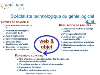 Spécialiste technologique du génie logiciel
OFFRES DE CONSEIL IT                       objet
 Audit et schéma directeur du                             RÉALISATION DE PROJETS
  SI
                                                              Assistance à maîtrise d’ouvrage
 Architecture d’entreprise,                                   outillée
  urbanisation du SI
                                                              Prototypage fonctionnel
 Audit d’applications
                                                              Analyse, conception et
 Conseil méthodologique                                       modélisation UML
 Conseil au choix                                            Assistance technique spécialisée
  d’architecture et d’outils
                                                              Réalisation de projets en maîtrise
 Conseil en recrutement et                                    d’œuvre
  gestion des compétences
                                                              Centres de services agiles

             FORMATION, COACHING
                Une offre de cours complète autour des disciplines du
                 développement orienté objet
                Formations animées en inter et intra-entreprise
                Ingénierie de formation
                Coaching post-formation sur les projets
                         Document Propriété de Viseo
 