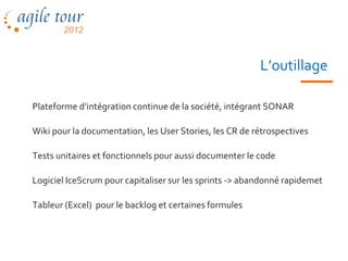 L’outillage

Plateforme d’intégration continue de la société, intégrant SONAR

Wiki pour la documentation, les User Stories, les CR de rétrospectives

Tests unitaires et fonctionnels pour aussi documenter le code

Logiciel IceScrum pour capitaliser sur les sprints -> abandonné rapidemet

Tableur (Excel) pour le backlog et certaines formules
 