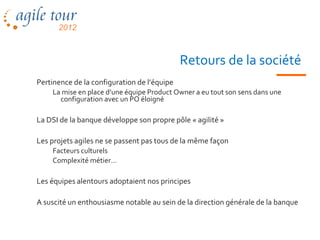 Retours de la société
Pertinence de la configuration de l’équipe
    La mise en place d’une équipe Product Owner a eu tout son sens dans une
      configuration avec un PO éloigné

La DSI de la banque développe son propre pôle « agilité »

Les projets agiles ne se passent pas tous de la même façon
    Facteurs culturels
    Complexité métier…

Les équipes alentours adoptaient nos principes

A suscité un enthousiasme notable au sein de la direction générale de la banque
 
