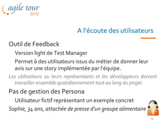 A l’écoute des utilisateurs
Outil de Feedback
  Version light de Test Manager
  Permet à des utilisateurs issus du métier de donner leur
  avis sur une story implémentée par l’équipe.
Les utilisateurs ou leurs représentants et les développeurs doivent
  travailler ensemble quotidiennement tout au long du projet.
Pas de gestion des Persona
  Utilisateur fictif représentant un exemple concret
Sophie, 34 ans, attachée de presse d'un groupe alimentaire
                                                                14
 