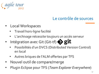 Le contrôle de sources
• Local Workspaces
  •   Travail hors-ligne facilité
  •   L’archivage nécessite toujours un accès serveur
• Intégration avec Git (Git-tf)
  •   Possibilités d’un DVCS (Distributed Version Control)
      en local
  •   Autres briques de l’ALM offertes par TFS
• Nouvel outil de compare/merge
• Plugin Eclipse pour TFS (Team Explorer Everywhere)
                                                             17
 