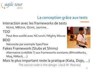 La conception grâce aux tests
Interaction avec les frameworks de tests
  NUnit, MBUnit, QUnit, Jasmine…
TDD
  Peut être outillé avec NCrunch / Mighty Mouse
BDD
  Nécessite par exemple SpecFlow
Fakes Framework (Stubs et Shims)
  Alternative (crédible ?) aux frameworks existants (RhinoMocks,
  Moq, NMock, …)
Mais le plus important reste la pratique (Kata, Dojo, …)
           The source code is the design. (Jack W. Reeves)
                                                               19
 