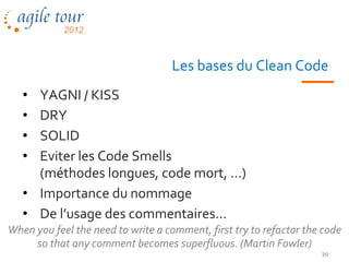 Les bases du Clean Code
   • YAGNI / KISS
   • DRY
   • SOLID
   • Eviter les Code Smells
     (méthodes longues, code mort, …)
   • Importance du nommage
   • De l’usage des commentaires…
When you feel the need to write a comment, first try to refactor the code
     so that any comment becomes superfluous. (Martin Fowler)
                                                                    20
 