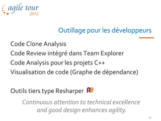Outillage pour les développeurs
Code Clone Analysis
Code Review intégré dans Team Explorer
Code Analysis pour les projets C++
Visualisation de code (Graphe de dépendance)

Outils tiers type Resharper
    Continuous attention to technical excellence
         and good design enhances agility.
                                                   21
 