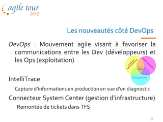 Les nouveautés côté DevOps
DevOps : Mouvement agile visant à favoriser la
  communications entre les Dev (développeurs) et
  les Ops (exploitation)

IntelliTrace
  Capture d’informations en production en vue d’un diagnostic
Connecteur System Center (gestion d’infrastructure)
   Remontée de tickets dans TFS
                                                                22
 