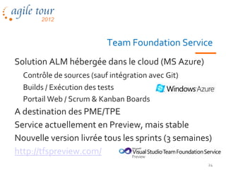Team Foundation Service
Solution ALM hébergée dans le cloud (MS Azure)
  Contrôle de sources (sauf intégration avec Git)
  Builds / Exécution des tests
  Portail Web / Scrum & Kanban Boards
A destination des PME/TPE
Service actuellement en Preview, mais stable
Nouvelle version livrée tous les sprints (3 semaines)
http://tfspreview.com/
                                                    24
 