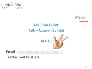 Merci !
                No Silver Bullet
             Talk – Action = Bullshit

                     ROTI ?

Email : cheral@neotech-solutions.fr
Twitter : @ChrisHeral

                                             27
 