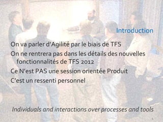 Introduction
On va parler d’Agilité par le biais de TFS
On ne rentrera pas dans les détails des nouvelles
  fonctionnalités de TFS 2012
Ce N’est PAS une session orientée Produit
C’est un ressenti personnel



Individuals and interactions over processes and tools
                                                    4
 
