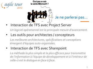 Je ne parlerai pas…
• Interaction de TFS avec Project Server
  Un logiciel opérationnel est la principale mesure d’avancement.
• Les outils pour architectes / concepteurs
  Les meilleures architectures, spécifications et conceptions
  émergent d’équipes auto-organisées.
• Interaction de TFS avec Sharepoint
  La méthode la plus simple et la plus efficace pour transmettre
  de l’information à l’équipe de développement et à l’intérieur de
  celle-ci est le dialogue en face à face.

                                                                 5
 