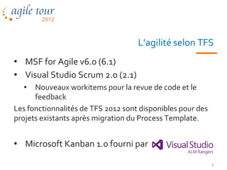 L’agilité selon TFS
• MSF for Agile v6.0 (6.1)
• Visual Studio Scrum 2.0 (2.1)
  •   Nouveaux workitems pour la revue de code et le
      feedback
Les fonctionnalités de TFS 2012 sont disponibles pour des
projets existants après migration du Process Template.


• Microsoft Kanban 1.0 fourni par

                                                            7
 
