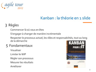 Kanban : la théorie en 1 slide
3 Règles
   Commencer là où vous en êtes
   S’engager à changer de manière incrémentale
   Respecter le processus actuel, les rôles et responsabilités, tout au long
   de la démarche
5 Fondamentaux
   Visualiser
   Limiter le WIP
   Régler son processus
   Mesurer les résultats
   Améliorer
                                                                               8
 