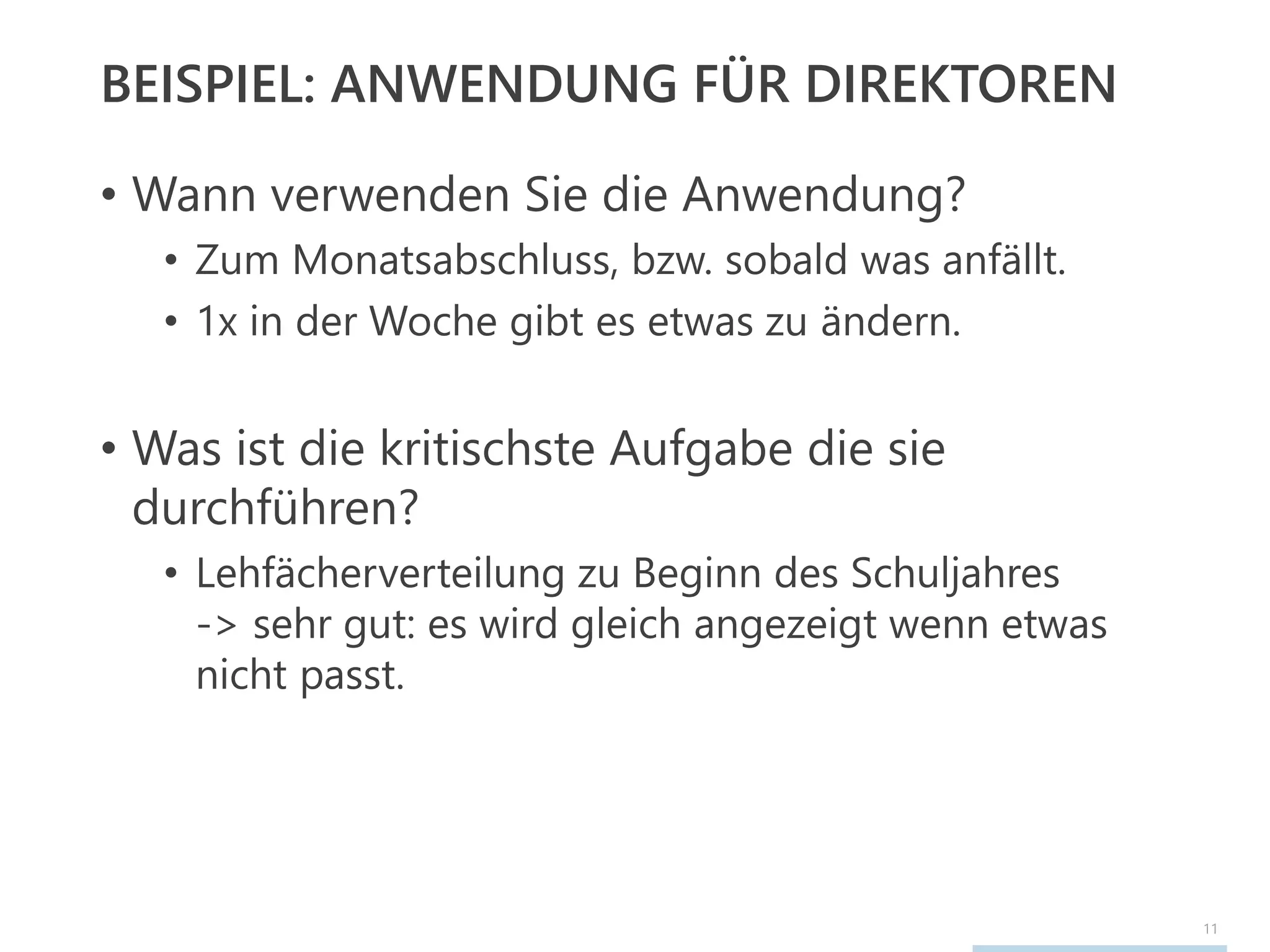 11
BEISPIEL: ANWENDUNG FÜR DIREKTOREN
• Wann verwenden Sie die Anwendung?
• Zum Monatsabschluss, bzw. sobald was anfällt.
• 1x in der Woche gibt es etwas zu ändern.
• Was ist die kritischste Aufgabe die sie
durchführen?
• Lehfächerverteilung zu Beginn des Schuljahres
-> sehr gut: es wird gleich angezeigt wenn etwas
nicht passt.
 