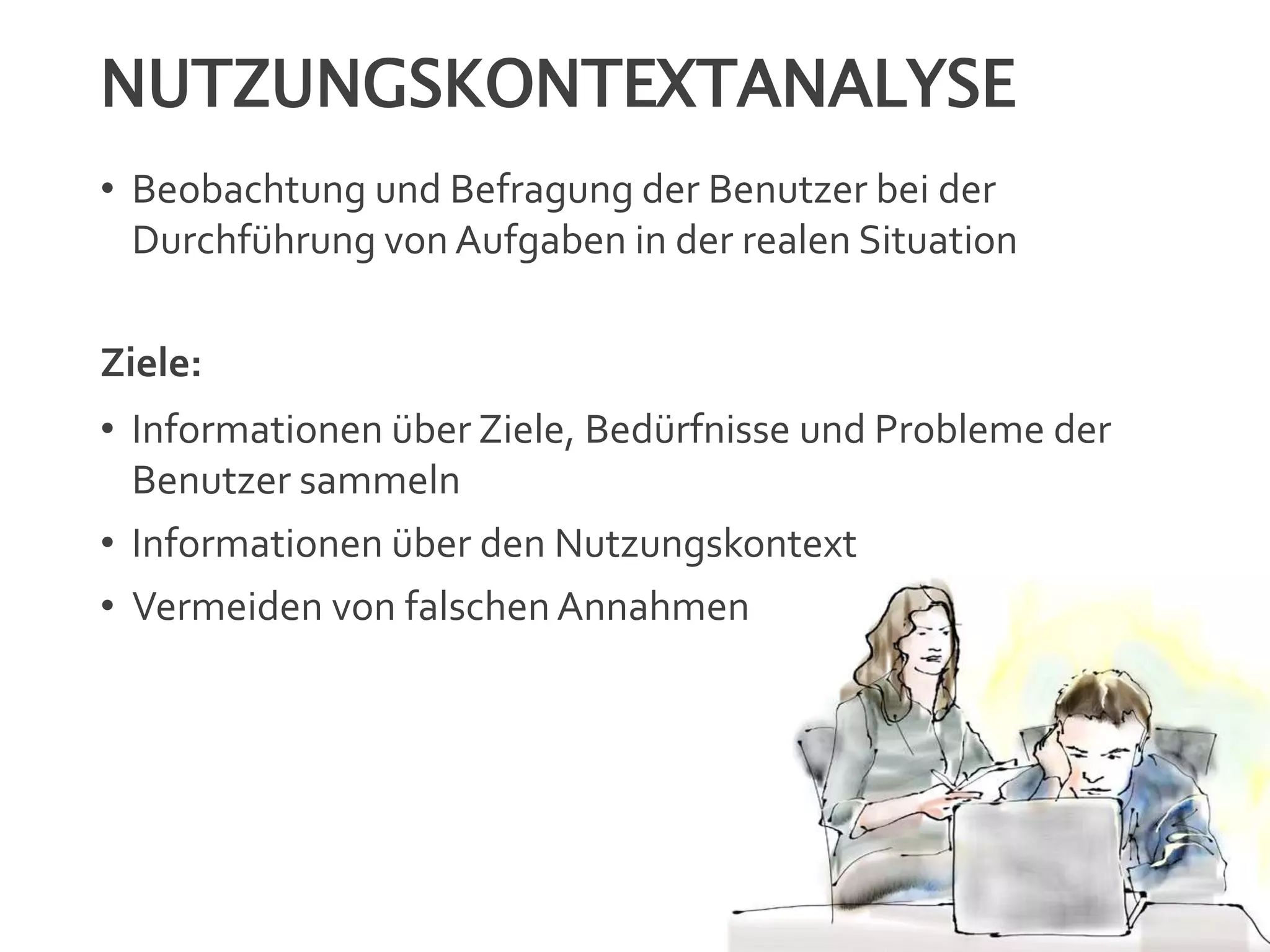 NUTZUNGSKONTEXTANALYSE
• Beobachtung und Befragung der Benutzer bei der
Durchführung von Aufgaben in der realen Situation
Ziele:
• Informationen über Ziele, Bedürfnisse und Probleme der
Benutzer sammeln
• Informationen über den Nutzungskontext
• Vermeiden von falschen Annahmen
 