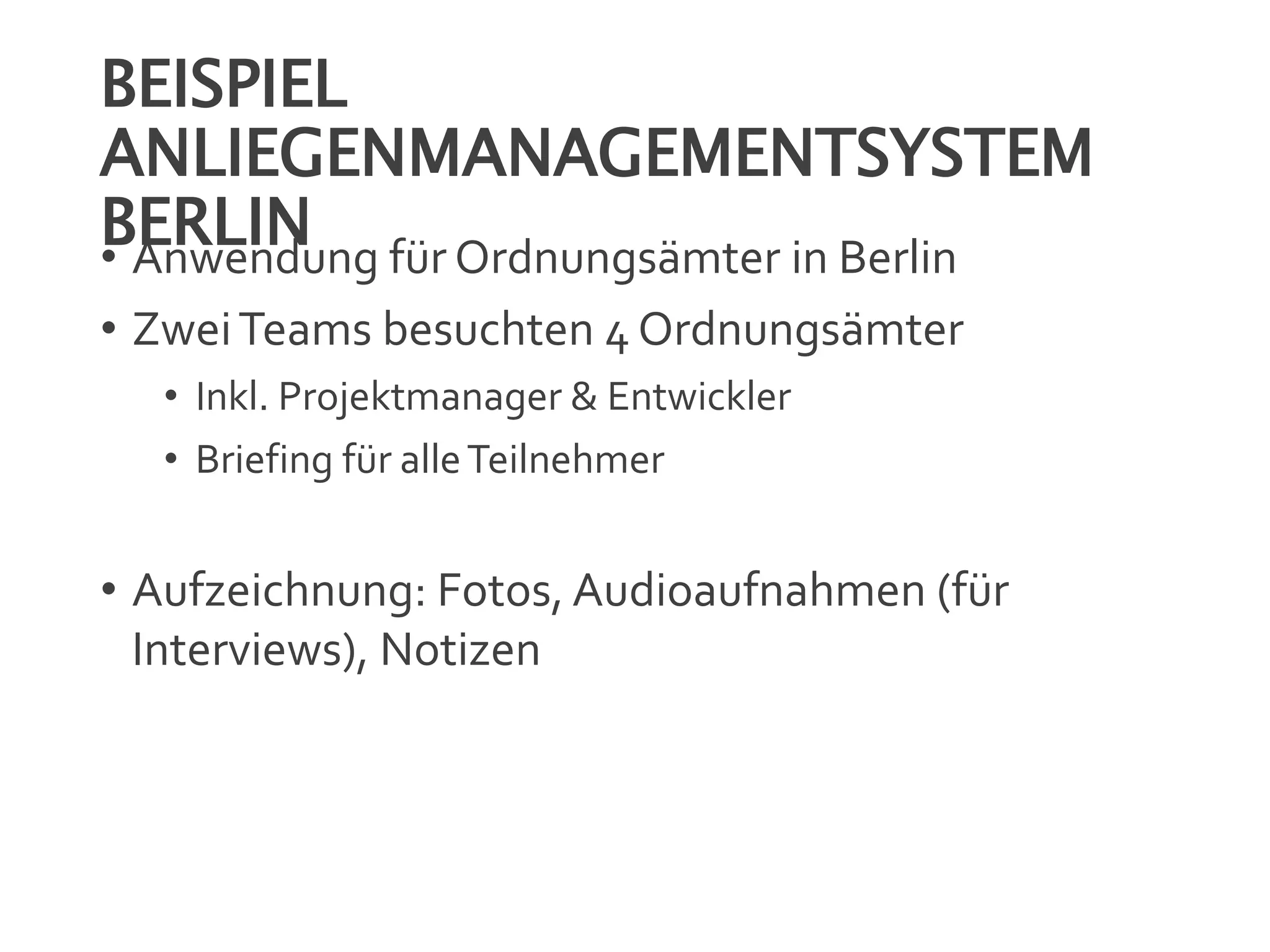 BEISPIEL
ANLIEGENMANAGEMENTSYSTEM
BERLIN• Anwendung für Ordnungsämter in Berlin
• ZweiTeams besuchten 4 Ordnungsämter
• Inkl. Projektmanager & Entwickler
• Briefing für alleTeilnehmer
• Aufzeichnung: Fotos, Audioaufnahmen (für
Interviews), Notizen
 